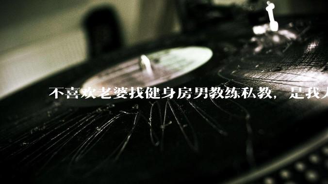 不喜欢老婆找健身房男教练私教，是我太狭隘了吗？